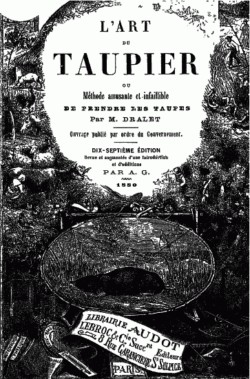 L'ART DU TAUPIER
OU
Mthode amusante et infaillible
DE PRENDRE LES TAUPES
Par M. DRALET
Ouvrage publi par ordre du Gouvernement.
DIX-SEPTIME DITION
Revue et augmente d'une Introduction
et d'additions
PAR A. G.
1880
LIBRAIRIE AUDOT
LEBROC & Cie Sucr.rs
8 RUE GARANCIRE St SULPICE
PARIS