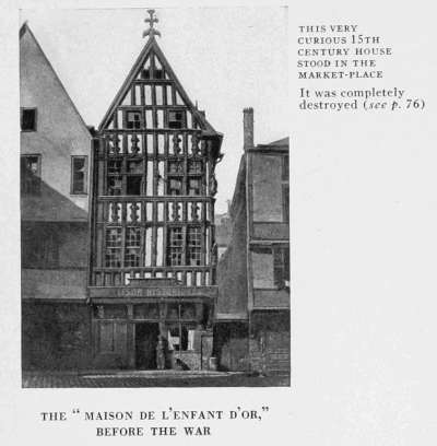 THIS VERY
CURIOUS 15TH
CENTURY HOUSE
STOOD IN THE
MARKET-PLACE
It was completely
destroyed (see p. 76.)
THE "MAISON DE L'ENFANT D'OR,"
BEFORE THE WAR