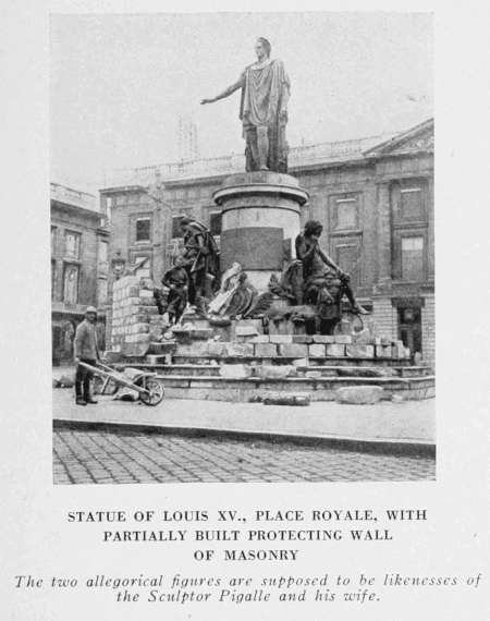 STATUE OF LOUIS XV., PLACE ROYALE, WITH
PARTIALLY BUILT PROTECTING WALL
OF MASONRY
The two allegorical figures are supposed to be likenesses of
the Sculptor Pigalle and his wife.