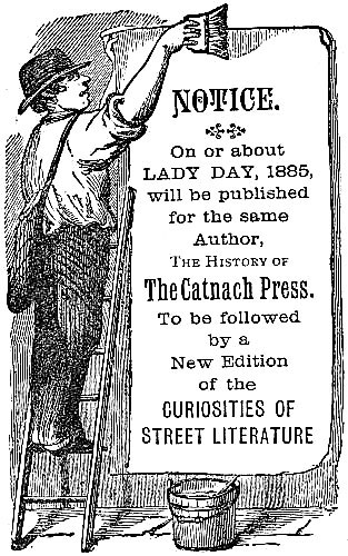 NOTICE. On or about LADY DAY, 1885, will be published for the same Author, The
History of The Catnach Press. To be followed by a New Edition of the CURIOSITIES OF STREET LITERATURE