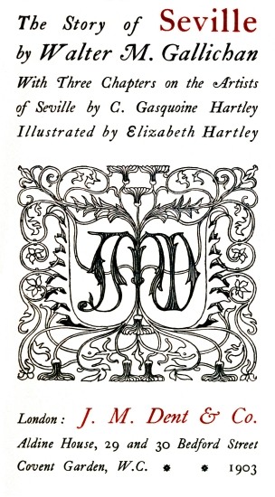 The Story of Seville;
by Walter M. Gallichan;
With Three Chapters on the Artists;
of Seville by C. Gasquoine Hartley;
Illustrated by Elizabeth Hartley;
London: J. M. Dent & Co.;
Aldine House, 29 and 30 Bedford Street;
Covent Garden, W.C. * * 1903