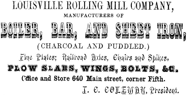 LOUISVILLE ROLLING MILL COMPANY, MANUFACTURERS OF BOILER, BAR, AND SHEET IRON, (CHARCOAL AND PUDDLED.)
Flue Plates; Railroad Axles, Chairs and Spikes, PLOW SLABS, WINGS, BOLTS, &C. Office and Store 640 Main street, corner Fifth. J. C. COLEMAN, President.