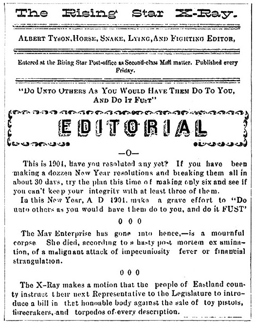 The Rising Star X-Ray

Albert Tyson, Horse, Snake, Lying, And Fighting Editor,

Entered at the Rising Star Post-Office as Second-class Mail matter. Published every
Friday.

"Do Unto Others As You Would Have Them Do To You, And Do It Fust"

Editorial

-0-

This is 1901, have you resolted any yet? If you have been
making a dozzen New Year resolutions and breaking them all in
about 30 days, try the plan this time of making only six and see if
you can't keep your integrity with at least three of them.

In this New Year, A D 1901 make a grave effort to "Do
unto others as you would have them do to you, and do it FUST"

0 0 0

The Mav Enterprise has gone into hence,—is a mournful
corpse. She died, according to a hasty post mortem examination,
of a malignant attack of impecuniosity fever or financial
strangulation.

0 0 0

The X-Ray makes a motion that the people of Eastland county
instruct their next Representative to the Legislature to introduce
a bill in that honorable body against the sale of toy pistols,
firecrackers, and torpedos of every description.