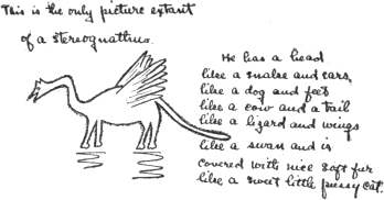 This is the only picture extant of a stereognathus.
He has a head like a snake and ears like a dog
and feet like a cow and a tail like a lizard
and wings like a swan and is covered with
nice soft fur like a sweet little pussy cat.