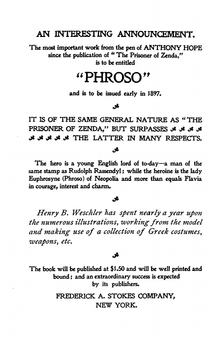AN INTERESTING ANNOUNCEMENT.

The most important work from the pen of ANTHONY HOPE
since the publication of "The Prisoner of Zenda,"
is to be entitled

"PHROSO"

and is to be issued early in 1897.

IT IS OF THE SAME GENERAL NATURE AS "THE
PRISONER OF ZENDA," BUT SURPASSES
THE LATTER IN MANY RESPECTS.

The hero is a young English lord of to-day--a man of the
same stamp as Rudolph Rassendyl; while the heroine is the lady
Euphrosyne (Phroso) of Neopolia and more than equals Flavia
in courage, interest and charm.

Henry B. Weschler has spent nearly a year upon
the numerous illustrations, working from the model
and making use of a collection of Greek costumes,
weapons, etc.

The book will be published at $1.50 and will be well printed and
bound; and an extraordinary success is expected
by its publishers.

FREDERICK A. STOKES COMPANY,NEW YORK.