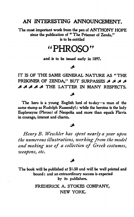 AN INTERESTING ANNOUNCEMENT.

The most important work from the pen of ANTHONY HOPE
since the publication of "The Prisoner of Zenda,"
is to be entitled

"PHROSO"

and is to be issued early in 1897.

IT IS OF THE SAME GENERAL NATURE AS "THE
PRISONER OF ZENDA," BUT SURPASSES
THE LATTER IN MANY RESPECTS.

The hero is a young English lord of to-day--a man of the
same stamp as Rudolph Rassendyl; while the heroine is the lady
Euphrosyne (Phroso) of Neopolia and more than equals Flavia
in courage, interest and charm.

Henry B. Weschler has spent nearly a year upon
the numerous illustrations, working from the model
and making use of a collection of Greek costumes,
weapons, etc.

The book will be published at $1.50 and will be well printed and
bound; and an extraordinary success is expected
by its publishers.

FREDERICK A. STOKES COMPANY,NEW YORK.