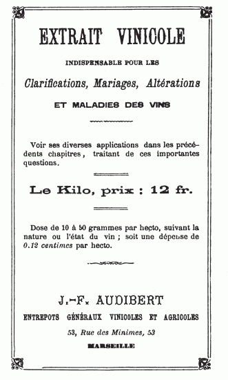 EXTRAIT VINICOLE
INDISPENSABLE POUR LES
Clarifications, Mariages, Altérations
ET MALADIES DES VINS
Voir ses diverses applications dans les précédents chapitres, traitant
de ces importantes questions.
Le Kilo, prix: 12 fr.
Dose de 10 à 50 grammes par hecto, suivant la nature ou l’état du vin;
soit une dépense de 0.12 centimes par hecto.
J.-F. AUDIBERT
ENTREPOTS GÉNÉRAUX VINICOLES ET AGRICOLES
53, Rue des Minimes, 53
MARSEILLE