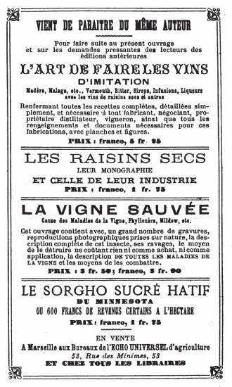 VIENT DE PARAITRE DU MÊME AUTEUR
Pour faire suite au présent ouvrage et sur les demandes pressantes des
lecteurs des éditions antérieures
L’ART DE FAIRE LES VINS
D’IMITATION
Madère, Malaga, etc., Vermouth, Bitter, Sirops, Infusions, Liqueurs avec
les vins de raisins secs et autres
Renfermant toutes les recettes complètes, détaillées simplement, et
nécessaire à tout fabricant, négociant, propriétaire distillateur,
vigneron, ainsi que tous les renseignements et documents nécessaires
pour ces fabrications, avec planches et figures.
PRIX: franco, 5 fr. 25
LES RAISINS SECS LEUR MONOGRAPHIE ET CELLE DE LEUR INDUSTRIE
PRIX: franco, 1 fr. 75
LA VIGNE SAUVÉE
Cause des Maladies de la Vigne, Phylloxéra, Mildew, etc.
Cet ouvrage contient avec, un grand nombre de gravures, reproductions
photographiques prises sur nature, la description complète de cet
insecte, ses ravages, le moyen de le détruire ne coûtant rien ni comme
achat, ni comme application, la description DE TOUTES LES MALADIES DE LA
VIGNE et les moyens de les combattre.
PRIX: 3 fr. 50; franco, 3 fr. 90
LE SORGHO SUCRÉ HATIF DU MINNESOTA OU 600 FRANCS DE REVENUS CERTAINS A
L’HECTARE
PRIX: franco, 1 fr. 75
EN VENTE A Marseille aux Bureaux de l’ECHO UNIVERSEL d’agriculture 53,
Rue des Minimes, 53 ET CHEZ TOUS LES LIBRAIRES