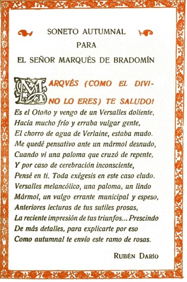 SONETO AUTUMNAL
PARA
EL SE�OR MARQU�S DE BRADOM�N

MARQV�S (COMO EL DIVINO LO ERES) TE SALUDO!

Es el Oto�o y vengo de un Versalles doliente,
Hac�a mucho fr�o y erraba vulgar gente,
El chorro de agua de Verlaine, estaba mudo.
Me qued� pensativo ante un m�rmol desnudo,
Cuando vi una paloma que cruz� de repente,
Y por caso de cerebraci�n inconsciente,
Pens� en ti. Toda ex�gesis en este caso eludo.
Versalles melanc�lico, una paloma, un lindo
M�rmol, un vulgo errante municipal y espeso,
Anteriores lecturas de tus sutiles prosas,
La reciente impresi�n de tus triunfos... Prescindo
De m�s detalles, para explicarte por eso
Como autumnal te env�o este ramo de rosas.

Rub�n Dar�o