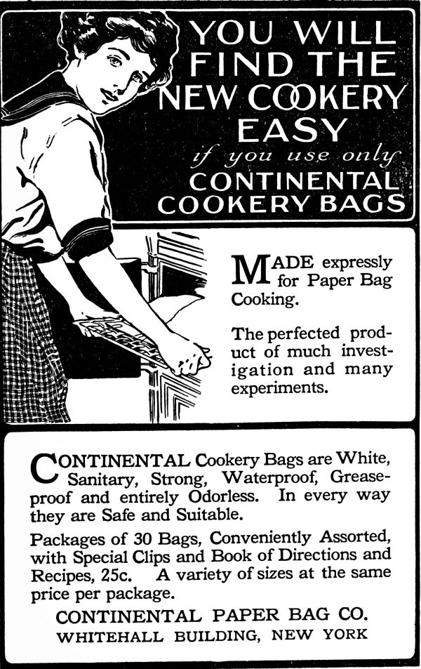 You will find the new cookery easy if you use only Contintental Cookery Bags. Made expressly for paper Bag Cooking. Continental Cookery Bags are White, Sanitary, Strong, Waterproof, Greaseproof, and entirely Odorless. In every way they are Safe and Suitable. Packages of 30 Bags, Conveniently Assorted, with special clips and Book of Directions and Recipes, 25c. A variety of sizes at teh same price per package. Contintental Paper Bag Co. Whitehall Building, New York