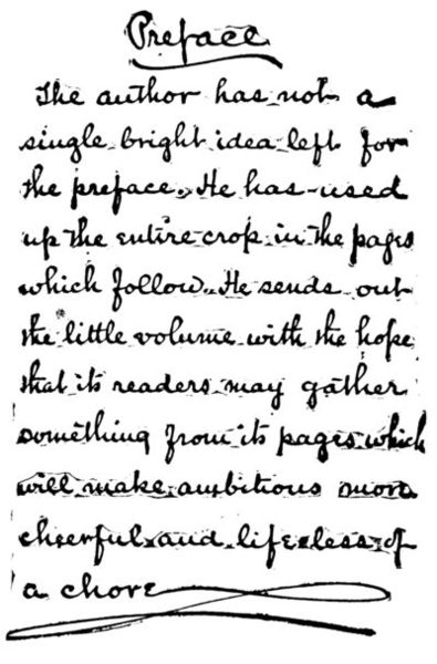Preface: The author has not a single bright idea left for the preface. He has used up the entire crop in the pages which follow. He sends out the little volume with the hope that its readers may gather something from its pages which will make ambitions more cheerful and life less of a chore.