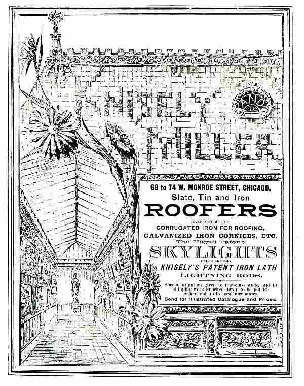 KNISELY AND MILLER, 68 to 74 W. MONROE STREET, CHICAGO,
Slate, Tin and Iron ROOFERS. MANUFACTURERS OF CORRUGATED IRON FOR ROOFING, GALVANIZED IRON CORNICES, ETC.
The Hayes Patent SKYLIGHTS (UNDER LICENSE), KNISELY'S PATENT IRON LATH LIGHTNING RODS.
Special attention given to first-class work, and to shipping work
knocked down, to be put together and up by local mechanics.
Send for Illustrated Catalogue and Prices.