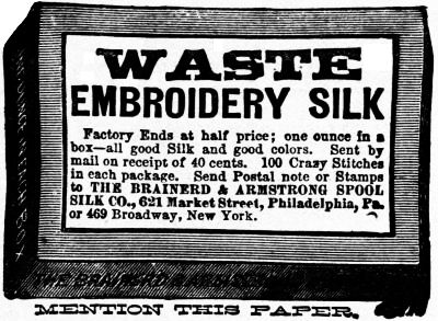 WASTE EMBROIDERY SILK Factory Ends at half price; one ounce in a
box—all good Silk and good colors. Sent by
mail on receipt of 40 cents. 100 Crazy Stitches
in each package. Send Postal note or Stamps
to THE BRAINERD & ARMSTRONG SPOOL
SILK CO., 621 Market Street, Philadelphia, Pa.
or 469 Broadway, New York.