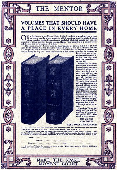 THE MENTOR
VOLUMES THAT SHOULD HAVE
A PLACE IN EVERY HOME
One of the features of the Mentor Library is that it continues to grow from year to year.
Every twelve months a new volume is added, containing many hundreds of pages,
giving an endless supply of instructive and wonderfully illustrated material that would be
impossible to obtain elsewhere in such condensed form. The material is of a popular nature
and of a kind that never becomes out of date.
The concise, attractive form in which the many subjects are covered makes it of practical
value to the business man and the active woman of affairs, as well as to children, who find
it of the greatest help in their school work. It is a series that will not only be of use to them
now but as long as they live. Each bound volume of The Mentor represents the substance of
many books, and is profusely
illustrated; more so,
in fact, than any other
work that covers the educational
field.
Volumes Six and Seven
contain serial numbers one
hundred twenty-one to one
hundred sixty-eight inclusive,
are uniform in
every way with the volumes
previously published,
and will complete your
Mentor Library to date.
To receive them, you need
only send the coupon or a
postcard without money.
The volumes will be sent,
all charges paid. You may
remit $2.50 upon receipt of
bill and $3.00 monthly for
only four months—$14.50
in all; or a discount of 5%
will be allowed if full payment
is made within ten
days from date of bill.
We urge you to act at
once.
If you have Volume Six,
simply notify us, and Volume
Seven will be sent you,
the amount, $7.25, being
added to your account.
THE MENTOR
ASSOCIATION
SEND ONLY THIS COUPON
THE MENTOR ASSOCIATION 114-116 East 16th St., New York. N.Y.
Gentlemen:—Please send me prepaid Volumes Six and Seven of The Mentor Library. I will
send you $2.50 upon receipt of bill and $3.00 each month for four months thereafter ($14.50 in all).
A discount of 5% will be allowed if payment in full is made within ten days after receipt of bill.
Name
Address
Town State
If you have Volume Six, change payments to read '$1.25 upon receipt of bill and $3.00 each
month for two months ($7.25 in all).'
MAKE THE SPARE
MOMENT COUNT