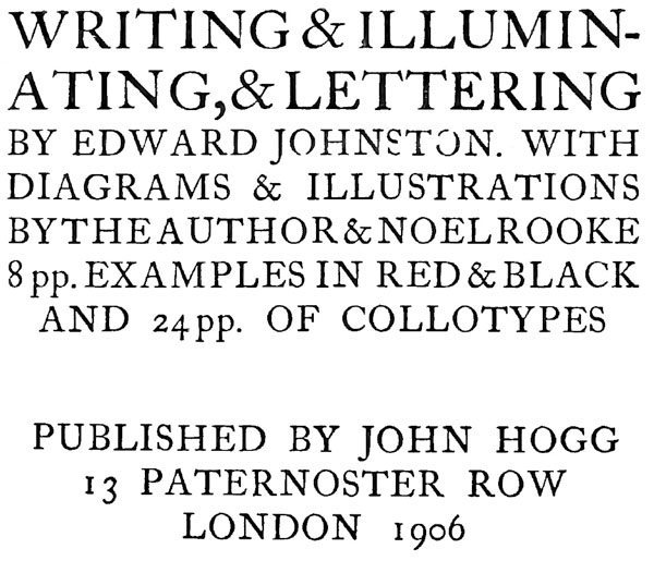 WRITING & ILLUMINATING, & LETTERING.
BY EDWARD  JOHNSTON. WITH
DIAGRAMS &  ILLUSTRATIONS
BY THE AUTHOR &  NOEL ROOKE
8 pp. EXAMPLES IN RED & BLACK
AND 24 pp. OF COLLOTYPES.
PUBLISHED BY JOHN HOGG
13 PATERNOSTER ROW
LONDON 1906