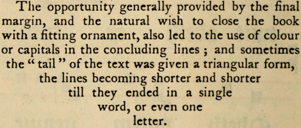 The opportunity generally provided by the final
margin, and the natural wish to close the book with
a fitting ornament, also led to the use of colour
or capitals in the concluding lines; and sometimes
the tail of the text was given a triangular form,
the lines becoming shorter and shorter
till they ended in a single
word, or even one
letter.