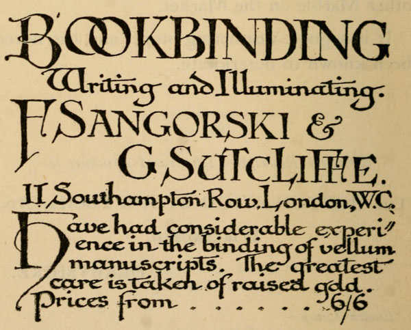 
BOOKBINDING
Writing and Illuminating.

F Sangorski &
G Sutcliffe.
11 Southampton Row, London, W.C.

Have had considerable experience
in the binding of vellum
manuscripts. The greatest
care is taken of raised gold.
Prices from 6/6