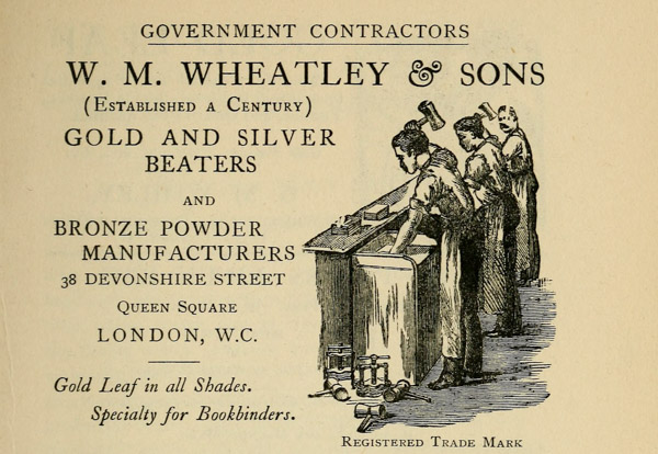 
GOVERNMENT CONTRACTORS

W. M. WHEATLEY & SONS
(Established a Century)

GOLD AND SILVER
BEATERS

AND

BRONZE POWDER
MANUFACTURERS

38 DEVONSHIRE STREET
Queen Square
LONDON, W. C.

Gold Leaf in all Shades.

Specialty for Bookbinders.
Registered Trade Mark