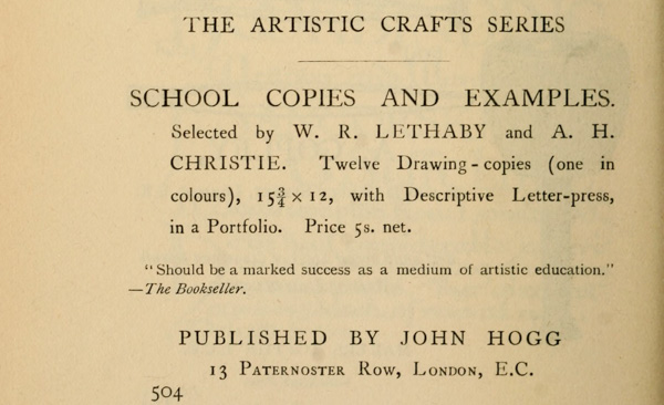 
THE ARTISTIC CRAFTS SERIES

SCHOOL COPIES AND EXAMPLES. Selected by W. R. LETHABY and A. H.
CHRISTIE. Twelve Drawing-copies (one in colours), 15-3/4 × 12,
with Descriptive Letter-press, in a Portfolio. Price 5s. net.

“Should be a marked success as a medium of artistic education.”
—The Bookseller.

PUBLISHED BY JOHN HOGG
13 Paternoster Row, London, E.C.