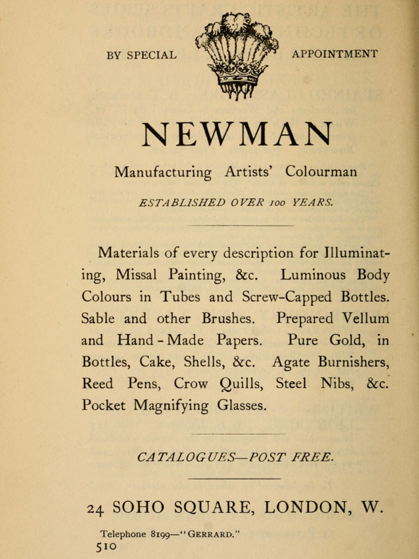 
BY SPECIAL APPOINTMENT

NEWMAN

Manufacturing Artists’ Colourman

ESTABLISHED OVER 100 YEARS.

Materials  of  every  description  for
Illuminating,   Missal  Painting,  &c.
Luminous  Body  Colours  in  Tubes and
Screw-Capped Bottles.  Sable and other
Brushes. Prepared Vellum and Hand-Made
Papers.  Pure  Gold, in Bottles, Cake,
Shells,  &c.  Agate  Burnishers,  Reed
Pens,  Crow  Quills,  Steel  Nibs, &c.
Pocket Magnifying Glasses.

CATALOGUES—POST FREE.

24 SOHO SQUARE, LONDON, W.
Telephone 8199—“Gerrard.”