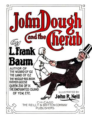 John Dough and the Cherub

by
L. Frank Baum

AUTHOR OF
THE WIZARD OF OZ
THE LAND OF OZ
THE WOGGLE-BUG BOOK
FATHER GOOSE
QUEEN ZIXI OF IX
THE ENCHANTED ISLAND OF YEW, ETC.

ILLUSTRATED BY
John R. Neill


                     CHICAGO
THE REILLY & BRITTON COMPANY
                   PUBLISHERS