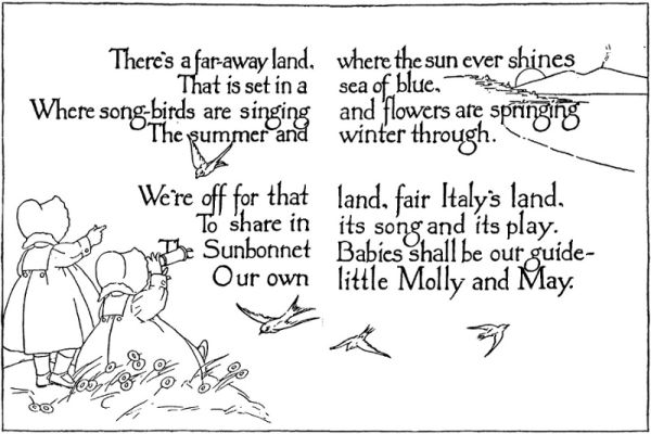 There's a far-away land, where the sun ever shines
That is set in a sea of blue,
Where song-birds are singing and flowers are springing
The summer and winter through.

We're off for that land, fair Italy's land,
To share in its song and its play.
The Sunbonnet Babies shall be our guide—
Our own little Molly and May.
