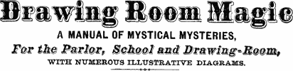 Drawing Room Magic
A MANUAL OF MYSTICAL MYSTERIES,
For the Parlor, School and Drawing-Room
WITH NUMEROUS ILLUSTRATIVE DIAGRAMS.