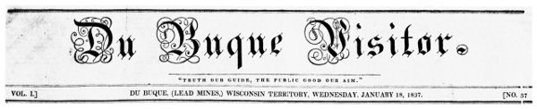 Du Buque Visitor. "TRUTH OUR GUIDE, THE PUBLIC GOOD OUR
AIM." VOL. I. DU BUQUE (LEAD MINES) WISCONSIN TERRITORY, WEDNESDAY,
JANUARY 18, 1837. NO. 37
