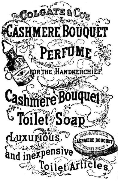 Colgate & Co's
Cashmere Bouquet
Perfume
for the Handkerchief.

Cashmere Bouquet
Toilet Soap

Luxurious
and inexpensive
Toilet Articles

Cashmere Bouquet
COLGATE & COMPANY
New York

COLGATE & CO.
CASHMERE BOUQUET
TOILET SOAP