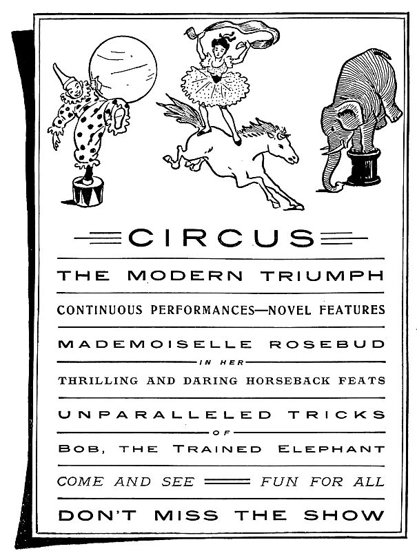 Circus Playbill: CIRCUS THE MODERN TRIUMPH CONTINUOUS PERFORMANCES—NOVEL FEATURES MADEMOISELLE ROSEBUD IN HER THRILLING AND DARING HORSEBACK FEATS UNPARALLELED TRICKS OF Bob, the Trained Elephant COME AND SEE FUN FOR ALL DON’T MISS THE SHOW