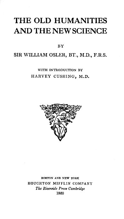 THE OLD HUMANITIES
AND THE NEW SCIENCE

BY
SIR WILLIAM OSLER, BT., M.D., F.R.S.

WITH INTRODUCTION BY
HARVEY CUSHING, M.D.

Illustration

BOSTON AND NEW YORK
HOUGHTON MIFFLIN COMPANY
The Riverside Press Cambridge
1920