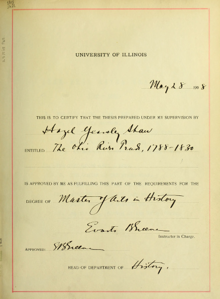 UNIVERSITY OF ILLINOIS
         May 28 1908
         THIS IS TO CERTIFY THAT THE THESIS PREPARED UNDER MY SUPERVISION BY
         Hazel Yearsley Shaw
         ENTITLED The Ohio River Trade, 1788-1830
         IS APPROVED BY ME AS FULFILLING THIS PART OF THE REQUIREMENTS FOR THE
         DEGREE OF Master of Arts in History
         Evarts B Greene
         Instructor in Charge.
         Approved: E B Greene
         HEAD OF DEPARTMENT OF History.