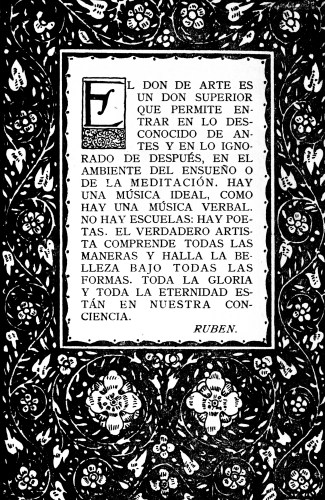 EL DON DE ARTE ES UN DON SUPERIOR QUE PERMITE ENTRAR EN
LO DESCONOCIDO DE ANTES Y EN LO IGNORADO DE DESPUÉS, EN EL AMBIENTE DEL
ENSUEÑO O DE LA MEDITACIÓN. HAY UNA MÚSICA IDEAL, COMO HAY UNA MÚSICA
VERBAL. NO HAY ESCUELAS: HAY POETAS. EL VERDADERO ARTISTA COMPRENDE
TODAS LAS MANERAS Y HALLA LA BELLEZA BAJO TODAS LAS FORMAS. TODA LA
GLORIA Y TODA LA ETERNIDAD ESTÁN EN NUESTRA CONCIENCIA.

RUBEN.