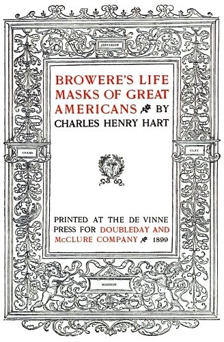 Image unavailable: BROWERE’S LIFE
MASKS OF GREAT
AMERICANS BY
CHARLES HENRY HART

PRINTED AT THE DE VINNE
PRESS FOR DOUBLEDAY AND
McCLURE COMPANY 1899