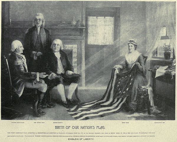 GENERAL WASHINGTON   HON GEORGE ROSS   ROBERT MORRIS   BETSY ROSS BIRTH OF OUR NATION’S FLAG.
THE FIRST AMERICAN FLAG ACCEPTED by COMMITTEE and ADOPTED by Resolution of Congress JUNE 14th, 1777, as the National Standard, was made by BETSEY ROSS in 1776, at 239 Arch Street, Philadelphia, in the room
represented in this picture. The Committee ROBERT MORRIS and Hon. George ROSS, accompanied by GENERAL GEORGE WASHINGTON, called upon this Celebrated Woman, and, together with her suggestions, produced our beautiful
EMBLEM OF LIBERTY.