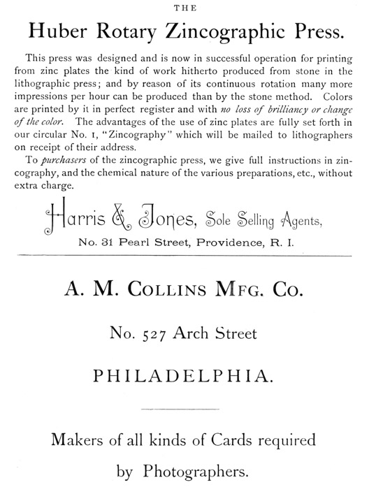 
[Advertisement:

THE Huber Rotary Zincographic Press.

This press was designed and is now in successful operation
for printing from zinc plates the kind of work hitherto
produced from stone in the lithographic press; and by reason
of its continuous rotation many more impressions per hour
can be produced than by the stone method. Colors are printed
by it in perfect register and with no loss of brilliancy or
change of the color. The advantages of the use of zinc plates
are fully set forth in our circular No. 1, “Zincography”
which will be mailed to lithographers on receipt of their
address.

To purchasers of the zincographic press, we give full
instructions in zincography, and the chemical nature of the
various preparations, etc., without extra charge.

Harris & Jones, Sole Selling Agents, No. 31 Pearl Street,
Providence, R. I.]

[Advertisement:

A. M. Collins Mfg. Co. No. 527 Arch Street PHILADELPHIA.

Makers of all kinds of Cards required by Photographers.]
