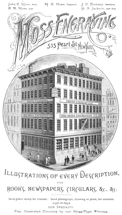 John C. Moss, Prest. R. B. Moss, Supt. M. A. Moss, Treasurer. J. E.
Ramsey, Secretary. H. A. Jackson, Asst. Secy.
Moss Engraving Co. 535 Pearl St., New York
Illustrations of every Description, FOR BOOKS, NEWSPAPERS, CIRCULARS,
&c., &c.
Send green stamp for circular. Send photograph, drawing or print, for
estimate.
our Specialty. Fine Illustrated Circulars by our Moss-Type Process.