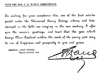WITH THE HON. J. G. WARD'S COMPLIMENTS.

In sending for your acceptance this, one of the first articles
posted under the Universal Penny Postage scheme, and date-stamped
as the bells are ringing in the new century, I offer
you the season's greetings, and trust that the year which
brings New Zealand within the circle of the penny post may
be one of happiness and prosperity to you and yours.

GENERAL POST OFFICE.
WELLINGTON, NZ

Sir Joseph Ward