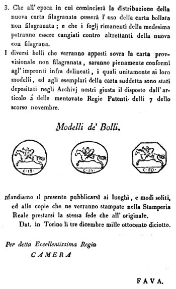 3. Che all'epoca in cui comincier� la distribuzione della
nuova carta filagranata cesser� l'uso della carta bollata
non filagranata; e che i foglj rimanenti della medesima
potranno essere cangiati contro altrettanti della nuova
con filagrana.

I diversi bolli che verranno apposti sovra la carta provvisionale
non filagranata, saranno pienamente conformi
agl'impronti infra delineati, i quali unitamente ai loro
modelli, ed agli esemplari della carta suddetta sono stati
depositati negli Archivj nostri giusta il disposto dall'articolo
2' delle mentovate Regie Patenti delli 7 dello
scorso novembre.

Modelli de' Bolli.

Mandiamo il presente pubblicarsi ai luoghi, e modi soliti,
ed alle copie che ne verranno stampate nella Stamperia
Reale prestarsi la stessa fede che all'originale.

Dat. in Torino li tre dicembre mille ottocento diciotto.


Per detta Eccellentissima Regia

CAMERA

FAVA.