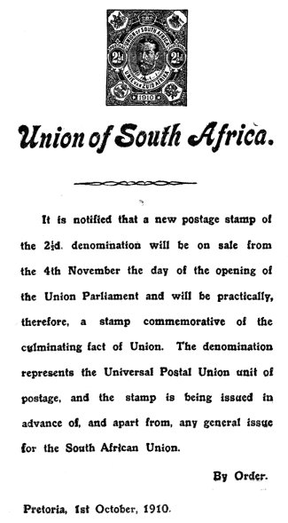 Union of South Africa.

It is notified that a new postage stamp of
the 2�d. denomination will be on sale from
the 4th November the day of the opening of
the Union Parliament and will be practically,
therefore, a stamp commemorative of the
culminating fact of Union. The denomination
represents the Universal Postal Union unit of
postage, and the stamp is being issued in
advance of, and apart from, any general issue
for the South African Union.

By Order.

Pretoria, 1st October, 1910.