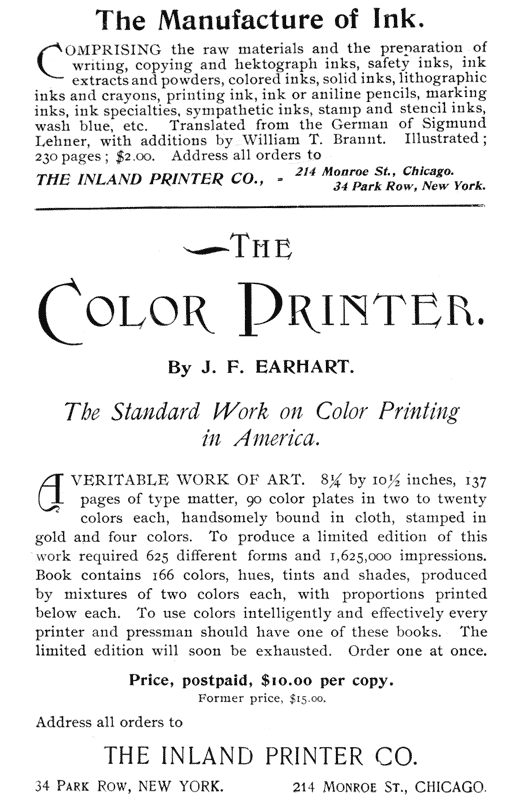 
The Manufacture of Ink.

Comprising the raw materials and the preparation of
writing, copying and hektograph inks, safety inks, ink
extracts and powders, colored inks, solid inks, lithographic
inks and crayons, printing ink, ink or aniline pencils, marking
inks, ink specialties, sympathetic inks, stamp and stencil inks,
wash blue, etc. Translated from the German of Sigmund
Lehner, with additions by William T. Brannt. Illustrated;
230 pages; $2.00. Address all orders to

THE INLAND PRINTER CO.,—214 Monroe St., Chicago.
34 Park Row, New York.

THE COLOR PRINTER.

By J. F. EARHART.

The Standard Work on Color Printing in America.

A veritable work of art. 8 1/4 by 10 1/2 inches, 137
pages of type matter, 90 color plates in two to twenty
colors each, handsomely bound in cloth, stamped in
gold and four colors. To produce a limited edition of this
work required 625 different forms and 1,625,000 impressions.
Book contains 166 colors, hues, tints and shades, produced
by mixtures of two colors each, with proportions printed
below each. To use colors intelligently and effectively every
printer and pressman should have one of these books. The
limited edition will soon be exhausted. Order one at once.

Price, postpaid, $10.00 per copy.
Former price, $15.00.

Address all orders to

THE INLAND PRINTER CO.

34 Park Row, NEW YORK.        214 Monroe St., CHICAGO.
