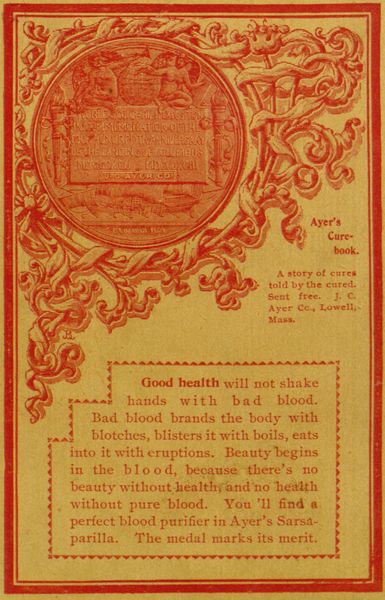 WORLD'S COLUMBIAN EXPOSITION IN COMMEMORATION OF THE
FOUR HUNDREDTH ANNIVERSARY OF THE LANDING OF COLUMBUS - MDCSCXCII -
MDCCCXCIII - TO J. C. AYER CO.

C. E. BARBER FEGIT

Ayer's Cure-book.

A story of cures told by the cured. Sent free. J. C. Ayer Cc., Lowell,
Mass.

Good health will not shake hands with bad blood. Bad blood brands
the body with blotches, blisters it with boils, eats into it with
eruptions. Beauty begins in the blood, because there's no beauty
without healthy and no health without pure blood. You'll find a perfect
blood purifier in Ayer's Sarsaparilla. The medal marks its merit.