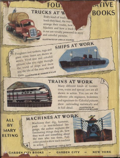Image unavailable: back cover of the book

FOUR INFORMATIVE BOOKS

Every kind of truck.... loads they haul, the way the drivers.... arrange
their routes, how to foil.... hijackers and how a truck Roadeo.... is
run are vividly presented in story and colorful pictures.

ILLUSTRATED BY URSULA KOERING

Freighters and tankers, tugs and giant ocean liners are shown in action.
Vivid text and colorful pictures take you right through the world of
ships and show you the life of the men who sail them.

ILLUSTRATED BY MANNING DE V. LEE

Many different kinds of locomotives, trains and special cars are all
shown in action. You can see the different jobs engineers, brakemen and
signalmen do. Colorful pictures show railroading realistically and in
full detail.

ILLUSTRATED BY DAVID LYLE MILLARD

MACHINES AT WORK

Machines that dig, hammer, push—in non-technical language, the author
explains the fascinating things they do, how they work and something
about the men who run them. Full-color pictures show each machine in
action.

ILLUSTRATED BY LASZLO ROTH

ALL
BY
MARY
ELTING

GARDEN CITY BOOKS—GARDEN CITY—NEW YORK