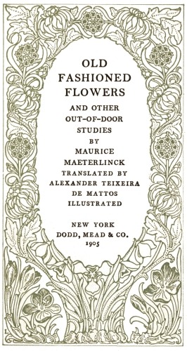 OLD
FASHIONED
FLOWERS

AND OTHER
OUT-OF-DOOR
STUDIES

BY

MAURICE
MAETERLINCK

TRANSLATED BY
ALEXANDER TEIXEIRA
DE MATTOS

ILLUSTRATED

NEW YORK
DODD, MEAD & CO.
1905