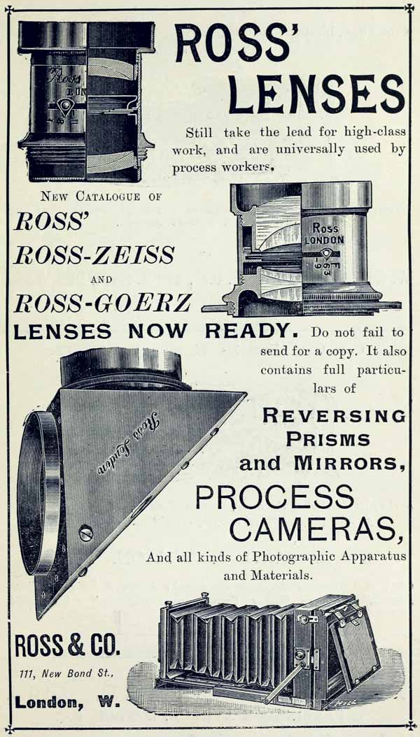 
ROSS’ LENSES

Still take the lead for high-class work, and are universally used by
process workers.

NEW CATALOGUE OF

ROSS’

ROSS-ZEISS

AND

ROSS-GOERZ

LENSES NOW READY. Do not fail to send for a copy. It also contains full
particulars of

REVERSING PRISMS and MIRRORS,

PROCESS CAMERAS,

And all kinds of Photographic Apparatus and Materials.

ROSS & CO.

111, New Bond St.,

London, W.
