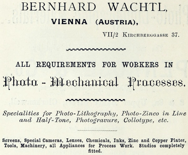 BERNHARD WACHTL,
VIENNA (AUSTRIA),
VII/2 KIRCHBERGGASSE 37.
ALL REQUIREMENTS FOR WORKERS IN
Photo-Mechanical Processes.
Specialities for Photo-Lithography, Photo-Zinco in Line and
Half-Tone, Photogravure, Collotype, etc.
Screens, Special Cameras, Lenses, Chemicals, Inks, Zinc and
Copper Plates, Tools, Machinery, all Appliances for Process
Work. Studios completely fitted.