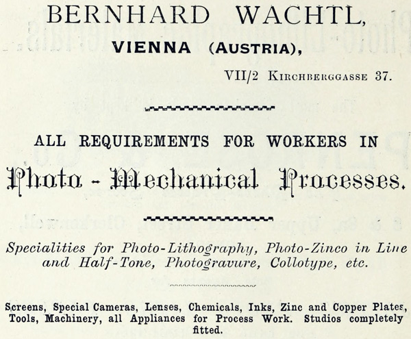 
BERNHARD WACHTL,

VIENNA (AUSTRIA),

VII/2 KIRCHBERGGASSE 37.

ALL REQUIREMENTS FOR WORKERS IN

Photo-Mechanical Processes.

Specialities for Photo-Lithography, Photo-Zinco in Line and
Half-Tone, Photogravure, Collotype, etc.

Screens, Special Cameras, Lenses, Chemicals, Inks, Zinc and
Copper Plates, Tools, Machinery, all Appliances for Process
Work. Studios completely fitted.
