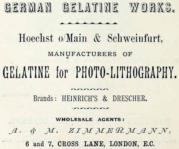 GERMAN GELATINE WORKS.
Hoechst o/Main & Schweinfurt,
MANUFACTURERS OF
GELATINE for PHOTO-LITHOGRAPHY.
Brands: HEINRICH’S & DRESCHER.
WHOLESALE AGENTS:
A. & M. ZIMMERMANN,
6 and 7, CROSS LANE, LONDON, E.C.