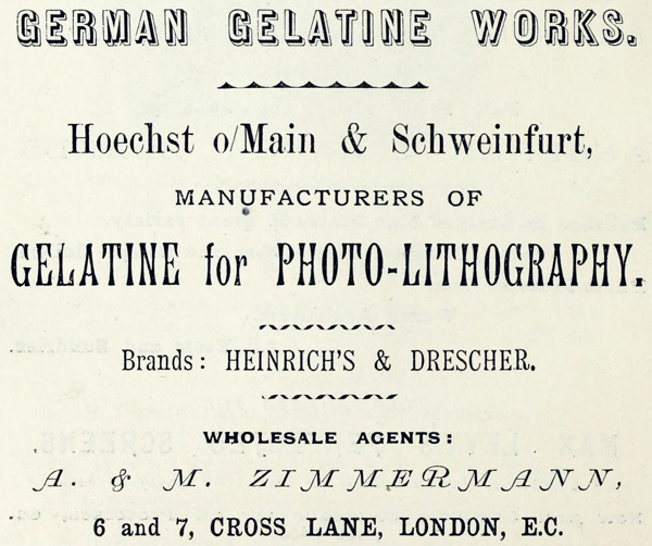 
GERMAN GELATINE WORKS.

Hoechst o/Main & Schweinfurt,

MANUFACTURERS OF

GELATINE for PHOTO-LITHOGRAPHY.

Brands: HEINRICH’S & DRESCHER.

WHOLESALE AGENTS:

A. & M. ZIMMERMANN,

6 and 7, CROSS LANE, LONDON, E.C.
