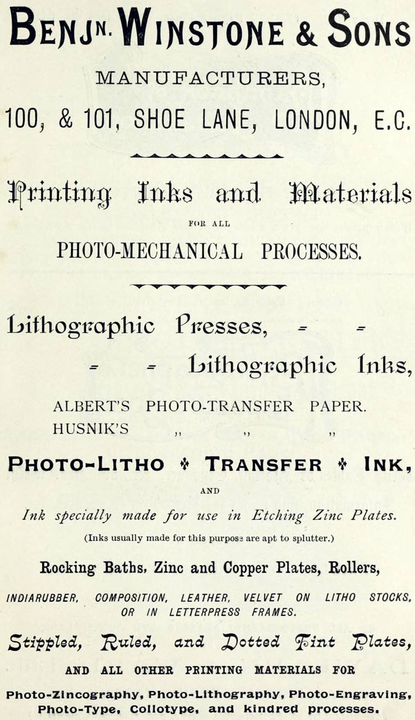 
BENJ’N. WINSTONE & SONS

MANUFACTURERS,

100, & 101, SHOE LANE, LONDON, E.C.

Printing Inks and Materials

FOR ALL

PHOTO-MECHANICAL PROCESSES.

Lithographic Presses,

Lithographic Inks,

ALBERT’S PHOTO-TRANSFER PAPER.

HUSNIK’S PHOTO-TRANSFER PAPER.

PHOTO-LITHO + TRANSFER + INK,

AND

Ink specially made for use in Etching Zinc Plates.

(Inks usually made for this purpose are apt to splutter.)

Rocking Baths, Zinc and Copper Plates, Rollers,

INDIARUBBER, COMPOSITION, LEATHER, VELVET ON LITHO STOCKS,
OR IN LETTERPRESS FRAMES.

Stippled, Ruled, and Dotted Tint Plates,

AND ALL OTHER PRINTING MATERIALS FOR

Photo-Zincography, Photo-Lithography, Photo-Engraving,
Photo-Type, Collotype, and kindred processes.
